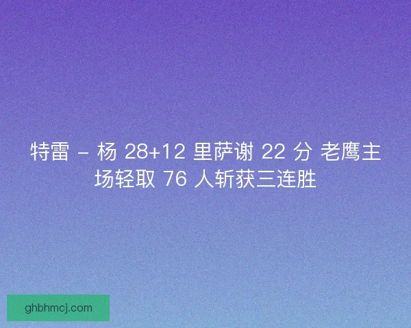 特雷 - 杨 28+12 里萨谢 22 分 老鹰主场轻取 76 人斩获三连胜