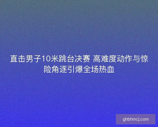 直击男子10米跳台决赛 高难度动作与惊险角逐引爆全场热血 直击男子10米跳台决赛 高难度动作与惊险角逐引爆全场热血