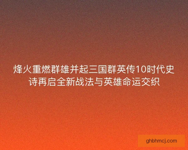 烽火重燃群雄并起三国群英传10时代史诗再启全新战法与英雄命运交织