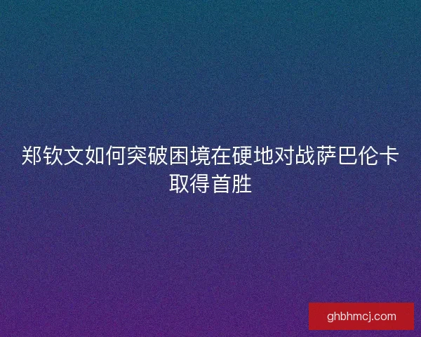 郑钦文如何突破困境在硬地对战萨巴伦卡取得首胜