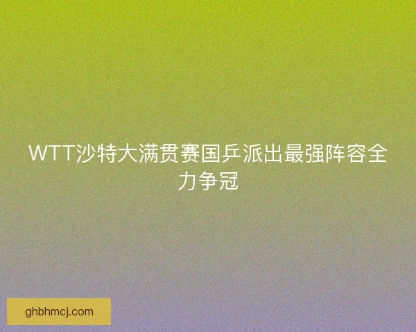 WTT沙特大满贯赛国乒派出最强阵容全力争冠 WTT沙特大满贯赛国乒派出最强阵容全力争冠