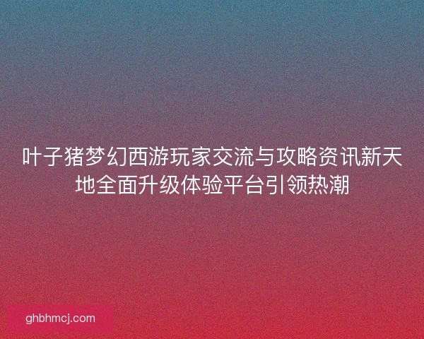 叶子猪梦幻西游玩家交流与攻略资讯新天地全面升级体验平台引领热潮