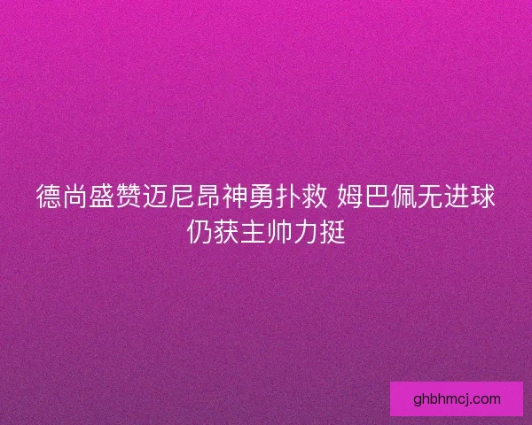 德尚盛赞迈尼昂神勇扑救 姆巴佩无进球仍获主帅力挺