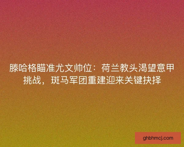 滕哈格瞄准尤文帅位：荷兰教头渴望意甲挑战，斑马军团重建迎来关键抉择