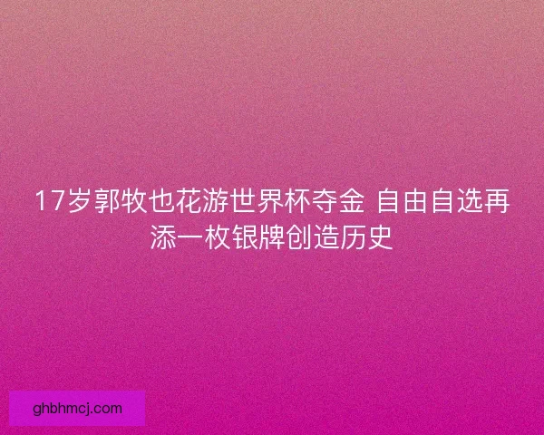 17岁郭牧也花游世界杯夺金 自由自选再添一枚银牌创造历史