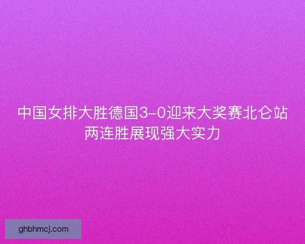 中国女排大胜德国3-0迎来大奖赛北仑站两连胜展现强大实力