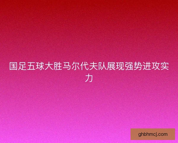 国足五球大胜马尔代夫队展现强势进攻实力