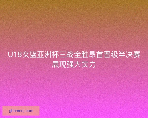 U18女篮亚洲杯三战全胜昂首晋级半决赛展现强大实力