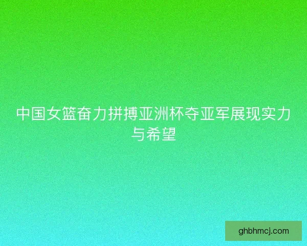 中国女篮奋力拼搏亚洲杯夺亚军展现实力与希望