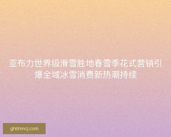 亚布力世界级滑雪胜地春雪季花式营销引爆全域冰雪消费新热潮持续