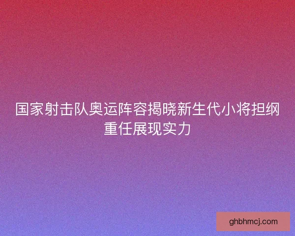 国家射击队奥运阵容揭晓新生代小将担纲重任展现实力