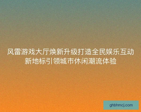 风雷游戏大厅焕新升级打造全民娱乐互动新地标引领城市休闲潮流体验
