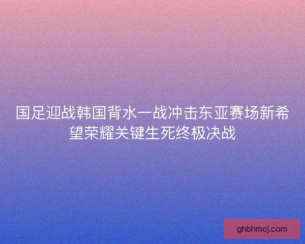 国足迎战韩国背水一战冲击东亚赛场新希望荣耀关键生死终极决战