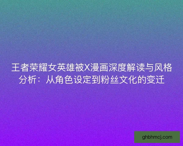 王者荣耀女英雄被X漫画深度解读与风格分析：从角色设定到粉丝文化的变迁