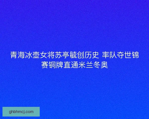 青海冰壶女将苏亭毓创历史 率队夺世锦赛铜牌直通米兰冬奥