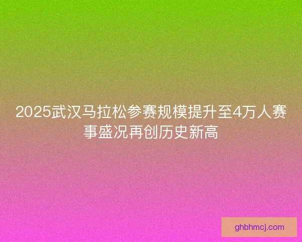 2025武汉马拉松参赛规模提升至4万人赛事盛况再创历史新高