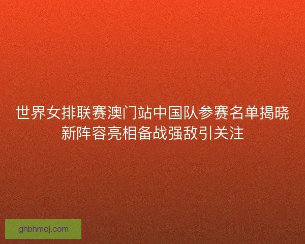 世界女排联赛澳门站中国队参赛名单揭晓新阵容亮相备战强敌引关注