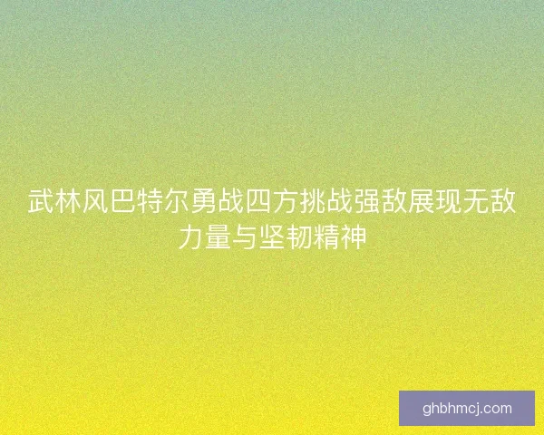 武林风巴特尔勇战四方挑战强敌展现无敌力量与坚韧精神 武林风巴特尔勇战四方挑战强敌展现无敌力量与坚韧精神