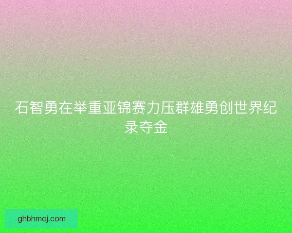 石智勇在举重亚锦赛力压群雄勇创世界纪录夺金 石智勇在举重亚锦赛力压群雄勇创世界纪录夺金