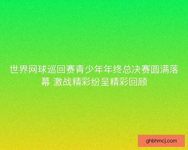 世界网球巡回赛青少年年终总决赛圆满落幕 激战精彩纷呈精彩回顾