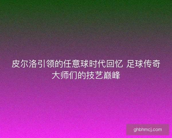 皮尔洛引领的任意球时代回忆 足球传奇大师们的技艺巅峰