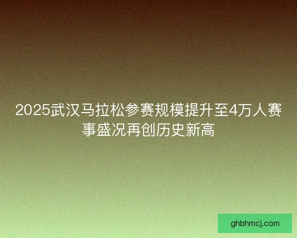 2025武汉马拉松参赛规模提升至4万人赛事盛况再创历史新高