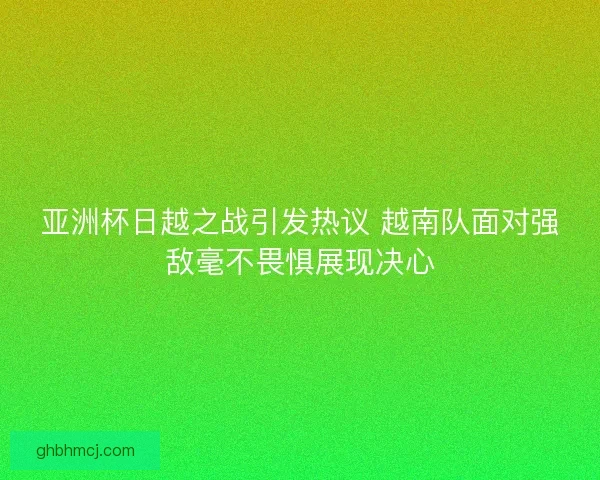 亚洲杯日越之战引发热议 越南队面对强敌毫不畏惧展现决心